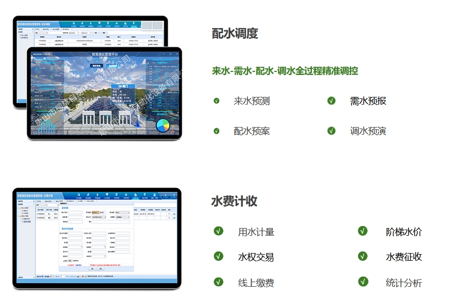 配水調(diào)度：來(lái)水-需水-配水-調(diào)水全過(guò)程精準(zhǔn)調(diào)控。來(lái)水預(yù)測(cè)、需水預(yù)報(bào)、配水預(yù)案，調(diào)水預(yù)演。水費(fèi)計(jì)收：用水計(jì)量、階梯水價(jià)、水權(quán)交易，水費(fèi)征收、線上繳費(fèi)、統(tǒng)計(jì)分析
